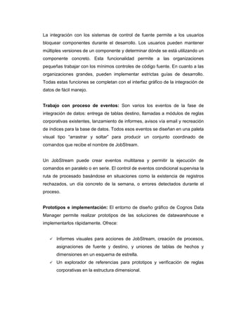 La integración con los sistemas de control de fuente permite a los usuarios
bloquear componentes durante el desarrollo. Los usuarios pueden mantener
múltiples versiones de un componente y determinar dónde se está utilizando un
componente concreto. Esta funcionalidad permite a las organizaciones
pequeñas trabajar con los mínimos controles de código fuente. En cuanto a las
organizaciones grandes, pueden implementar estrictas guías de desarrollo.
Todas estas funciones se completan con el interfaz gráfico de la integración de
datos de fácil manejo.
Trabajo con proceso de eventos: Son varios los eventos de la fase de
integración de datos: entrega de tablas destino, llamadas a módulos de reglas
corporativas existentes, lanzamiento de informes, avisos vía email y recreación
de índices para la base de datos. Todos esos eventos se diseñan en una paleta
visual tipo “arrastrar y soltar” para producir un conjunto coordinado de
comandos que recibe el nombre de JobStream.
Un JobStream puede crear eventos multitarea y permitir la ejecución de
comandos en paralelo o en serie. El control de eventos condicional supervisa la
ruta de procesado basándose en situaciones como la existencia de registros
rechazados, un día concreto de la semana, o errores detectados durante el
proceso.
Prototipos e implementación: El entorno de diseño gráfico de Cognos Data
Manager permite realizar prototipos de las soluciones de datawarehouse e
implementarlos rápidamente. Ofrece:
Informes visuales para acciones de JobStream, creación de procesos,
asignaciones de fuente y destino, y uniones de tablas de hechos y
dimensiones en un esquema de estrella.
Un explorador de referencias para prototipos y verificación de reglas
corporativas en la estructura dimensional.
 