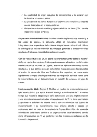La posibilidad de crear paquetes de componentes y de asignar con
facilidad de un entorno a otro.
La posibilidad de probar funciones y archivos de comandos a medida
que se desarrollan en el mismo entorno.
Generación automática del lenguaje de definición de datos (DDL) para la
creación de tablas e índices.
EII para desarrollo colaborativo: Gracias a la estrategia de datos abiertos y a
los socios de Cognos, la compañía utiliza EII (Enterprise Information
Integration) para proporcionar la función de integración de datos virtual. Utilizar
la tecnología EII para la obtención de prototipos garantiza la alineación de los
resultados finales con necesidades reales del usuario.
Con las vistas virtuales de EII, se podrá exponer datos fuente “sobre la marcha”
de forma rápida. Los usuarios finales pueden acceder a los datos con la función
de elaboración de informes de Cognos, además de ejecutar consultas y ver los
resultados, lo que permite generar comentarios más precisos de los requisitos
al equipo de desarrollo. Una vez finalizados los requisitos, se puede crear
rápidamente la lógica y los flujos de trabajo de integración de datos físicos para
la implementación de un datawarehouse en cuestión de semanas, en lugar de
meses.
Implementación Web: Cognos 8 BI utiliza un modelo de implementación web
tipo “zero-footprint” que ayuda a reducir la carga administrativa de TI al mismo
tiempo que mejora la adopción por parte del usuario. Con una implementación
y una administración centralizadas, el departamento de TI no tiene que instalar
y gestionar el software del cliente, con lo que se minimizan los costes de
implementación y de mantenimiento. Este entorno abierto y basado en
estándares Web se basa en la arquitectura Cognos ReportNet, de solvencia
contrastada. Este diseño permite a las organizaciones sacar el máximo partido
de la infraestructura de TI ya existente y de las inversiones realizadas en la
formación de personal.
 