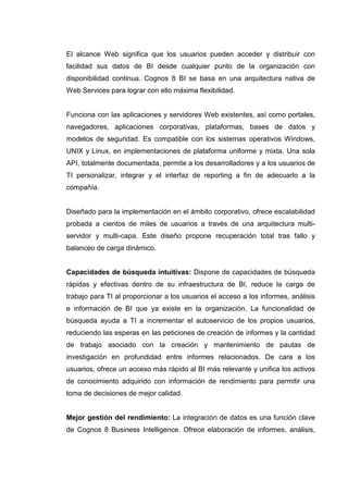 El alcance Web significa que los usuarios pueden acceder y distribuir con
facilidad sus datos de BI desde cualquier punto de la organización con
disponibilidad continua. Cognos 8 BI se basa en una arquitectura nativa de
Web Services para lograr con ello máxima flexibilidad.
Funciona con las aplicaciones y servidores Web existentes, así como portales,
navegadores, aplicaciones corporativas, plataformas, bases de datos y
modelos de seguridad. Es compatible con los sistemas operativos Windows,
UNIX y Linux, en implementaciones de plataforma uniforme y mixta. Una sola
API, totalmente documentada, permite a los desarrolladores y a los usuarios de
TI personalizar, integrar y el interfaz de reporting a fin de adecuarlo a la
compañía.
Diseñado para la implementación en el ámbito corporativo, ofrece escalabilidad
probada a cientos de miles de usuarios a través de una arquitectura multi-
servidor y multi-capa. Este diseño propone recuperación total tras fallo y
balanceo de carga dinámico.
Capacidades de búsqueda intuitivas: Dispone de capacidades de búsqueda
rápidas y efectivas dentro de su infraestructura de BI, reduce la carga de
trabajo para TI al proporcionar a los usuarios el acceso a los informes, análisis
e información de BI que ya existe en la organización. La funcionalidad de
búsqueda ayuda a TI a incrementar el autoservicio de los propios usuarios,
reduciendo las esperas en las peticiones de creación de informes y la cantidad
de trabajo asociado con la creación y mantenimiento de pautas de
investigación en profundidad entre informes relacionados. De cara a los
usuarios, ofrece un acceso más rápido al BI más relevante y unifica los activos
de conocimiento adquirido con información de rendimiento para permitir una
toma de decisiones de mejor calidad.
Mejor gestión del rendimiento: La integración de datos es una función clave
de Cognos 8 Business Intelligence. Ofrece elaboración de informes, análisis,
 
