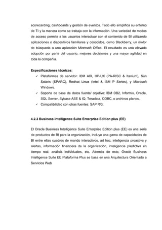 scorecarding, dashboards y gestión de eventos. Todo ello simplifica su entorno
de TI y la manera como se trabaja con la información. Una variedad de modos
de acceso permite a los usuarios interactuar con el contenido de BI utilizando
aplicaciones o dispositivos familiares y conocidos, como Blackberry, un motor
de búsqueda o una aplicación Microsoft Office. El resultado es una elevada
adopción por parte del usuario, mejores decisiones y una mayor agilidad en
toda la compañía.
Especificaciones técnicas:
Plataformas de servidor: IBM AIX, HP-UX (PA-RISC & Itanium), Sun
Solaris (SPARC), Redhat Linux (Intel & IBM P Series), y Microsoft
Windows.
Soporte de base de datos fuente/ objetivo: IBM DB2, Informix, Oracle,
SQL Server, Sybase ASE & IQ, Teradata, ODBC, o archivos planos.
Compatibilidad con otras fuentes: SAP R/3.
4.2.3 Business Intelligence Suite Enterprise Edition plus (EE)
El Oracle Business Intelligence Suite Enterprise Edition plus (EE) es una serie
de productos de BI para la organización, incluye una gama de capacidades de
BI entre ellas cuadros de mando interactivos, ad hoc, inteligencia proactiva y
alertas, información financiera de la organización, inteligencia predictiva en
tiempo real, análisis individuales, etc. Además de esto, Oracle Business
Intelligence Suite EE Plataforma Plus se basa en una Arquitectura Orientada a
Servicios Web
 