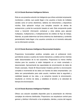 4.2.3.4 Oracle Business Intelligence Delivers
Esta es una proactiva solución de inteligencia que ofrece actividad empresarial,
monitoreos y alertas, que puede llegar a los usuarios a través de múltiples
canales como el correo electrónico, tableros de instrumentos y dispositivos
móviles. Esta aplicación incluye una completa creación de alertas de
autoservicios y portal de suscripción basado en web. Este componente puede
iniciar y transmitir información contextual y otras alertas para ejecutar
multipasos, multipersonas y multiaplicaciones de análisis de flujo de trabajo.
Además, se puede determinar de forma dinámica los destinatarios y contenido
personalizado hasta llegar a los usuarios correctos en el momento adecuado
con la información correcta.
4.2.3.5 Oracle Business Intelligence Disconnected Analytics
Proporciona funcionalidad analítica completa para el profesional móvil,
permitiendo acceso a cuadros de mando interactivos y análisis ad hoc mientras
están desconectados de la red corporativa. Proporciona la misma interfaz
intuitiva para los usuarios si están trabajando en un modo conectado o
desconectado. Aprovechando las capacidades de sincronización de datos de
Oracle avanzado, Oracle BI Disconnected Analytics permite la sincronización
completa e incremental de los datos con fuentes de datos empresariales. Los
datos son personalizados para cada usuario, mantiene toda la seguridad y
visibilidad basada en los roles, y se comprime durante la sincronización,
resultando un mínimo de datos, y establece el tamaño y la velocidad de
tiempos de sincronización.
4.2.3.6 Oracle Business Intelligence Publisher
Ofrece una solución escalable disponible para la presentación de informes
complejos de entornos distribuidos. Proporciona una arquitectura central para
generar y distribuir información a los empleados, clientes y socios del negocio
 