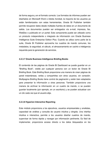 de forma segura y en el formato correcto. Los formatos de informes pueden ser
diseñados en Microsoft Word o Adobe Acrobat, la mayoría de los usuarios ya
están familiarizados con estas herramientas. Oracle BI Publisher también
permite recuperar datos desde múltiples fuentes de datos en un documento de
salida. Los documentos pueden ser entregados vía e-mail, impresos, fax,
WebDav o publicado en un portal. Este componente puede ser utilizado como
un producto independiente o integrado de información con Oracle Business
Intelligence Suite Enterprise Edition Plus. Cuando se utiliza como parte de la
suite, Oracle BI Publisher aprovecha los cuadros de mando comunes, los
metadatos, la seguridad, el cálculo, el almacenamiento en caché e inteligencia
requerida para la generación de servicios.
4.2.3.7 Oracle Business Intelligence Briefing Books
El contenido de las páginas de Oracle BI Dashboard se puede guardar en un
"Briefing Book", visible por cualquier persona con un lector de Oracle BI
Briefing Book. Este Briefing Book proporciona una manera de crear páginas de
panel instantáneas, verlas y compartirlas con otros usuarios, sin conexión.
Multipagina Briefing Books tiene control de paginación y están bien adaptados
para presentar la información a otras personas. También proporciona una
manera de archivar la información en un cuadro de mando, o se pueden
guardar localmente (por ejemplo, en un escritorio) y se pueden actualizar con
un clic cada vez que el usuario elija.
4.2.3.8 Hyperion Interactive Reporting
Este módulo proporciona a los ejecutivos, usuarios empresariales y analistas,
capacidad de análisis y consulta de usuario intuitiva y dirigida. Una interfaz
intuitiva e interactiva, permite a los usuarios diseñar cuadros de mando,
supervisar de forma rápida y navegar por información pertinente. Es fácil de
implementar, proporciona acceso directo a los datos bloqueados en los
 