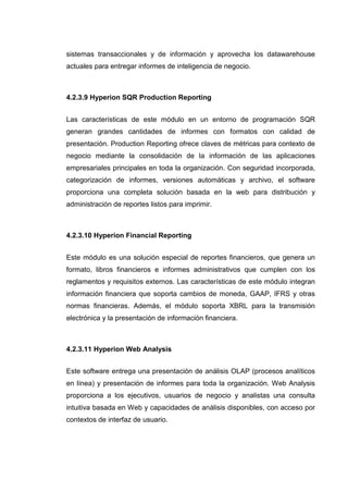 sistemas transaccionales y de información y aprovecha los datawarehouse
actuales para entregar informes de inteligencia de negocio.
4.2.3.9 Hyperion SQR Production Reporting
Las características de este módulo en un entorno de programación SQR
generan grandes cantidades de informes con formatos con calidad de
presentación. Production Reporting ofrece claves de métricas para contexto de
negocio mediante la consolidación de la información de las aplicaciones
empresariales principales en toda la organización. Con seguridad incorporada,
categorización de informes, versiones automáticas y archivo, el software
proporciona una completa solución basada en la web para distribución y
administración de reportes listos para imprimir.
4.2.3.10 Hyperion Financial Reporting
Este módulo es una solución especial de reportes financieros, que genera un
formato, libros financieros e informes administrativos que cumplen con los
reglamentos y requisitos externos. Las características de este módulo integran
información financiera que soporta cambios de moneda, GAAP, IFRS y otras
normas financieras. Además, el módulo soporta XBRL para la transmisión
electrónica y la presentación de información financiera.
4.2.3.11 Hyperion Web Analysis
Este software entrega una presentación de análisis OLAP (procesos analíticos
en línea) y presentación de informes para toda la organización. Web Analysis
proporciona a los ejecutivos, usuarios de negocio y analistas una consulta
intuitiva basada en Web y capacidades de análisis disponibles, con acceso por
contextos de interfaz de usuario.
 