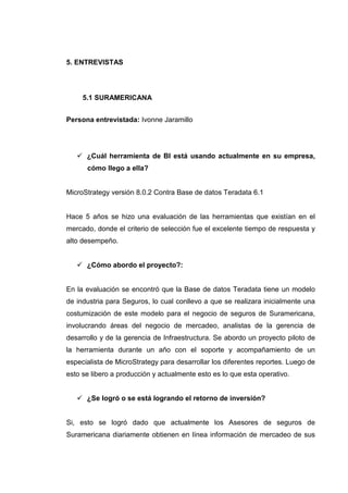 5. ENTREVISTAS
5.1 SURAMERICANA
Persona entrevistada: Ivonne Jaramillo
¿Cuál herramienta de BI está usando actualmente en su empresa,
cómo llego a ella?
MicroStrategy versión 8.0.2 Contra Base de datos Teradata 6.1
Hace 5 años se hizo una evaluación de las herramientas que existían en el
mercado, donde el criterio de selección fue el excelente tiempo de respuesta y
alto desempeño.
¿Cómo abordo el proyecto?:
En la evaluación se encontró que la Base de datos Teradata tiene un modelo
de industria para Seguros, lo cual conllevo a que se realizara inicialmente una
costumización de este modelo para el negocio de seguros de Suramericana,
involucrando áreas del negocio de mercadeo, analistas de la gerencia de
desarrollo y de la gerencia de Infraestructura. Se abordo un proyecto piloto de
la herramienta durante un año con el soporte y acompañamiento de un
especialista de MicroStrategy para desarrollar los diferentes reportes. Luego de
esto se libero a producción y actualmente esto es lo que esta operativo.
¿Se logró o se está logrando el retorno de inversión?
Si, esto se logró dado que actualmente los Asesores de seguros de
Suramericana diariamente obtienen en línea información de mercadeo de sus
 