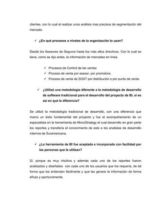 clientes, con lo cual al realizar unos análisis mas precisos de segmentación del
mercado.
¿En qué procesos o niveles de la organización lo usan?
Desde los Asesores de Seguros hasta los más altos directivos. Con lo cual se
tiene, como se dijo antes, la información de mercadeo en línea.
Procesos de Control de las ventas
Proceso de venta por asesor, por promotora.
Proceso de venta de SOAT por distribución o por punto de venta.
¿Utilizó una metodología diferente a la metodología de desarrollo
de software tradicional para el desarrollo del proyecto de BI, si es
así en qué la diferencia?
Se utilizó la metodología tradicional de desarrollo, con una diferencia que
marco un éxito fundamental del proyecto y fue el acompañamiento de un
especialista en la herramienta de MicroStrategy el cual desarrollo en gran parte
los reportes y transfería el conocimiento de esto a los analistas de desarrollo
internos de Suramericana.
¿La herramienta de BI fue aceptada e incorporada con facilidad por
las personas que la utilizan?
Sí, porque es muy intuitiva y además cada uno de los reportes fueron
analizados y diseñados con cada uno de los usuarios que los requería, de tal
forma que los entiendan fácilmente y que les genere la información de forma
eficaz y oportunamente.
 