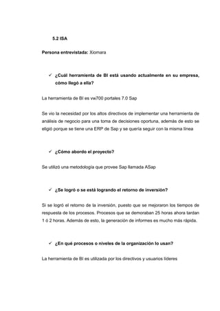 5.2 ISA
Persona entrevistada: Xiomara
¿Cuál herramienta de BI está usando actualmente en su empresa,
cómo llegó a ella?
La herramienta de BI es vw700 portales 7.0 Sap
Se vio la necesidad por los altos directivos de implementar una herramienta de
análisis de negocio para una toma de decisiones oportuna, además de esto se
eligió porque se tiene una ERP de Sap y se quería seguir con la misma línea
¿Cómo abordo el proyecto?
Se utilizó una metodología que provee Sap llamada ASap
¿Se logró o se está logrando el retorno de inversión?
Si se logró el retorno de la inversión, puesto que se mejoraron los tiempos de
respuesta de los procesos. Procesos que se demoraban 25 horas ahora tardan
1 ó 2 horas. Además de esto, la generación de informes es mucho más rápida.
¿En qué procesos o niveles de la organización lo usan?
La herramienta de BI es utilizada por los directivos y usuarios líderes
 