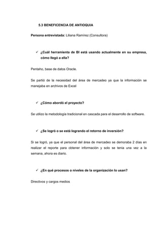 5.3 BENEFICENCIA DE ANTIOQUIA
Persona entrevistada: Liliana Ramírez (Consultora)
¿Cuál herramienta de BI está usando actualmente en su empresa,
cómo llegó a ella?
Pentaho, base de datos Oracle.
Se partió de la necesidad del área de mercadeo ya que la información se
manejaba en archivos de Excel
¿Cómo abordó el proyecto?
Se utilizo la metodología tradicional en cascada para el desarrollo de software.
¿Se logró o se está logrando el retorno de inversión?
Si se logró, ya que el personal del área de mercadeo se demoraba 2 días en
realizar el reporte para obtener información y solo se tenia una vez a la
semana, ahora es diario.
¿En qué procesos o niveles de la organización lo usan?
Directivos y cargos medios
 