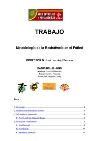TRABAJO

   Metodologia de la Resistência en el Fútbol


                        PROFESOR D. José Luis Arjol Serrano

                                              DATOS DEL ALUMNO
                                               Apellidos: Lopes de Magalhães
                                                  Nombre: Américo Fernando
                                                IIª PROMOCION (2005- 2006)




ÍNDICE


1. Introduccion..............................................................................................................................3

2. Importancia de la resistencia en fútbol.....................................................................................3

3. Definiciones de Resistencia.....................................................................................................4

   3.1 Test Resistência Efectuado: Cooper..................................................................................5

4. Situación de Entrenamiento.....................................................................................................6

   4.1 Nível General II...................................................................................................................6

   4.2 Nivel Dirigido....................................................................................................................11

   4.3 Resistencia Específica.....................................................................................................15
 