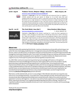 Mobile: 815.354.9882
david.jeffries6@googlemail.com
David Alan Jeffries CV, continued…
Jul 03 - Aug 04 Trekkers Tavern, Simpson Village, Head Chef Milton Keynes, UK
http://w w w .cdrex.com/trekkers-taverns-ltd-7222983.html
Employed as head chef at this Sci-Fi themed pub and restaurant from its inception. I
initially worked with the pub owners to design an A La Carte menu that used
predominantly fresh produce as well as some more unusual items, we also had to bring
the kitchen up to a high standard as it had been previously run down. Seating up to 100,
the restaurant had the potential to be a very busy and be a good place to eat, as the
standards of food produced was excellent. Unfortunately the location was not ideal for a
restaurantof this kind and after an initial busy few months the predicted turnover was not
met and the owners could not afford a full time Chef.
Sep 02 – Jun 03 The Cock Hotel, Sous Chef 1 Stony Stratford, Milton Keynes
http://www.oldenglishinns.co.uk/stonystratford/ T: +44 (0) 1908 567 733
Employed as Sous Chef at this famous coaching inn, I used only fresh ingredients to
produce a daily changing A La Carte menu in the 30-seat restaurant as well as the busy
bar. Hotel also boasted a hi-volume corporate and wedding reception venue serving the
kitchen with large functions to cater for on an almost daily basis. Working alongside the
head chef in a team of 5 chefs, my responsibilities included deputising in the head chef’s
absence, staff development, ordering and stock taking and helping to maintain rigorously
high standards of food prep, presentation and kitchen cleanliness. The hard work paid off
with the 2003 Regional Kitchen of Excellence Award.
About me:
Twenty plusyearsaftergraduatingCity& Guilds,Icontinue todevelopmyculinaryskillsandtechniques, but
preferthe more challenging,leadershiprole inmanagementasExecutiveChef Manager/Directorof Dining
Services, where Iamable tofocus onoperationsandteam mentorship withinanassistedlivingenvironment.My
managementtechniquesfollowthe same ‘fromscratch’philosophyIbringtomy cooking, withhonesty,respect,
integrity andaccountability playingthe active ingredientsinmyadministrativerole.My personal mission
supportsmycross-fieldscope forqualityandcreativityregardlessof positionsheld.
As a DDS-FSM,I continue to enjoylearningandsharingmyknowledge with hands-on, full-spectrum
collaboration fromExecutive Managementand entry-level supportstaff tocommunity residents.Equally
passionate aboutcookingandprovidingrespectful care in assistedliving,Istrive towardcontinuous
improvementof both culinary,andmanagementskills,which drivesmyongoingcertificationsandtraining.With
a long-establishedabilitytorelate well toindividualsandgroupswithwidely diversified perspectives,education,
and skill levels,myinternational careerhasfostered anexcellentworkrecord,butmore importantly,has
providedthe broad-basedtrainingIbelieveisakeycomponentthat today’sassistedliving/retirement
community Directorof DiningServices positions demand.
Married toa wildly-talentedwife,we live inacozy cottage in WestWonderLake where we enjoythe crazy
anticsof our rescueddognamed Zoe. Inmy spare time I enjoycookingformywife,familyandfriends,but am
alsopassionate about designingandbuildingcustomracingmotorcycles. Manyof mycustom buildshave
appearedinnumerous UKmagazines.Iam active inmy communitybysupportingourlocal Neighborhood Food
Pantry,attend and volunteerin ourneighborhoodWhiteOaksBayAssociationmeetings,Ibelieveitisas
importantto adhere toqualitystandards athome and inone’scommunity asitis at work,and live accordingly
withinthatbelief.
Thank youfor yourconsideration.
Chef David Jeffries
 