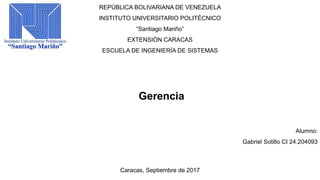 REPÚBLICA BOLIVARIANA DE VENEZUELA
INSTITUTO UNIVERSITARIO POLITÉCNICO
“Santiago Mariño”
EXTENSIÓN CARACAS
ESCUELA DE INGENIERÍA DE SISTEMAS
Gerencia
Alumno:
Gabriel Sotillo CI 24.204093
Caracas, Septiembre de 2017
 