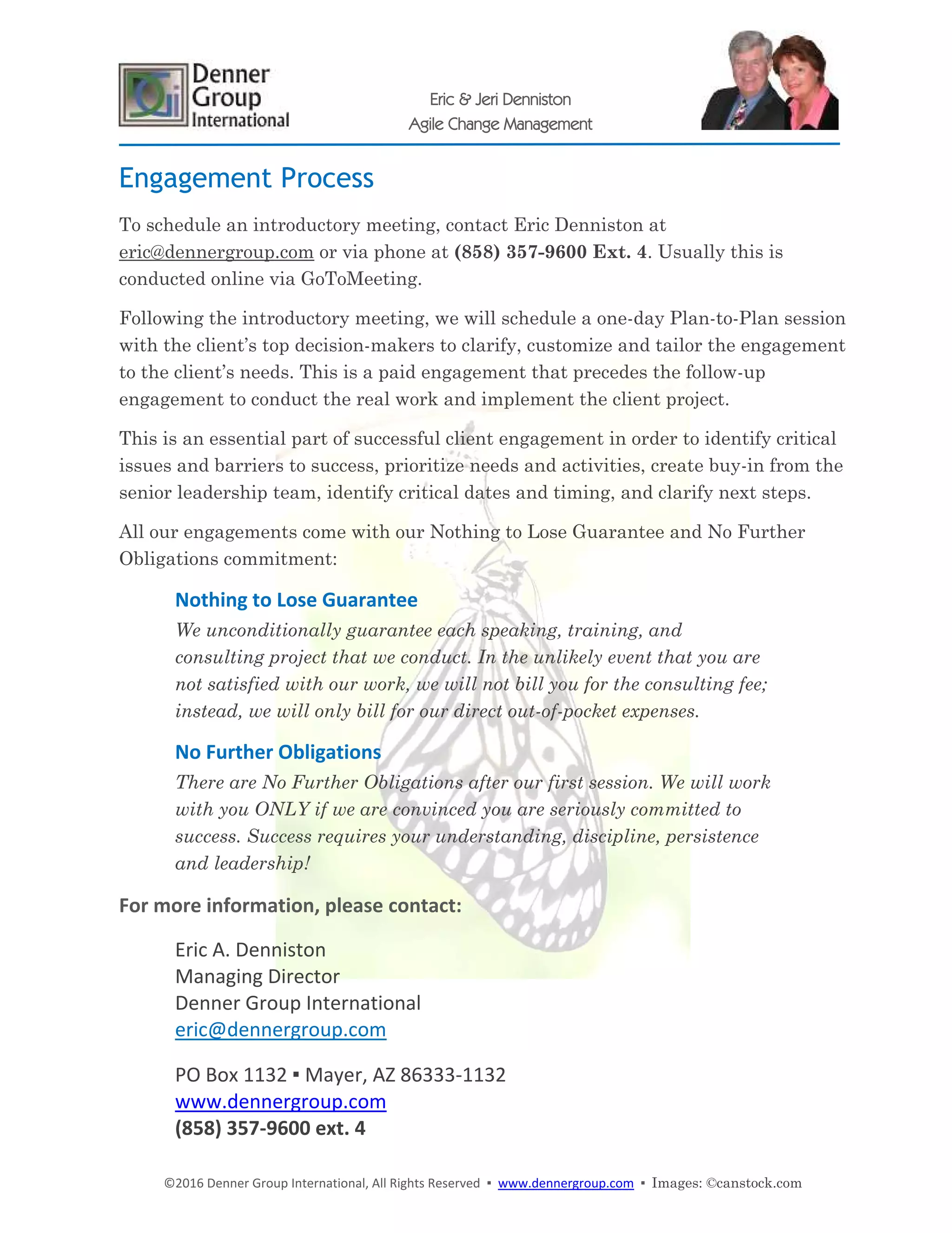 ©2016 Denner Group International, All Rights Reserved ▪ www.dennergroup.com ▪ Images: ©canstock.com
Eric & Jeri Denniston
Agile Change Management
Engagement Process
To schedule an introductory meeting, contact Eric Denniston at
eric@dennergroup.com or via phone at (858) 357-9600 Ext. 4. Usually this is
conducted online via GoToMeeting.
Following the introductory meeting, we will schedule a one-day Plan-to-Plan session
with the client’s top decision-makers to clarify, customize and tailor the engagement
to the client’s needs. This is a paid engagement that precedes the follow-up
engagement to conduct the real work and implement the client project.
This is an essential part of successful client engagement in order to identify critical
issues and barriers to success, prioritize needs and activities, create buy-in from the
senior leadership team, identify critical dates and timing, and clarify next steps.
All our engagements come with our Nothing to Lose Guarantee and No Further
Obligations commitment:
Nothing to Lose Guarantee
We unconditionally guarantee each speaking, training, and
consulting project that we conduct. In the unlikely event that you are
not satisfied with our work, we will not bill you for the consulting fee;
instead, we will only bill for our direct out-of-pocket expenses.
No Further Obligations
There are No Further Obligations after our first session. We will work
with you ONLY if we are convinced you are seriously committed to
success. Success requires your understanding, discipline, persistence
and leadership!
For more information, please contact:
Eric A. Denniston
Managing Director
Denner Group International
eric@dennergroup.com
PO Box 1132 ▪ Mayer, AZ 86333-1132
www.dennergroup.com
(858) 357-9600 ext. 4
 
