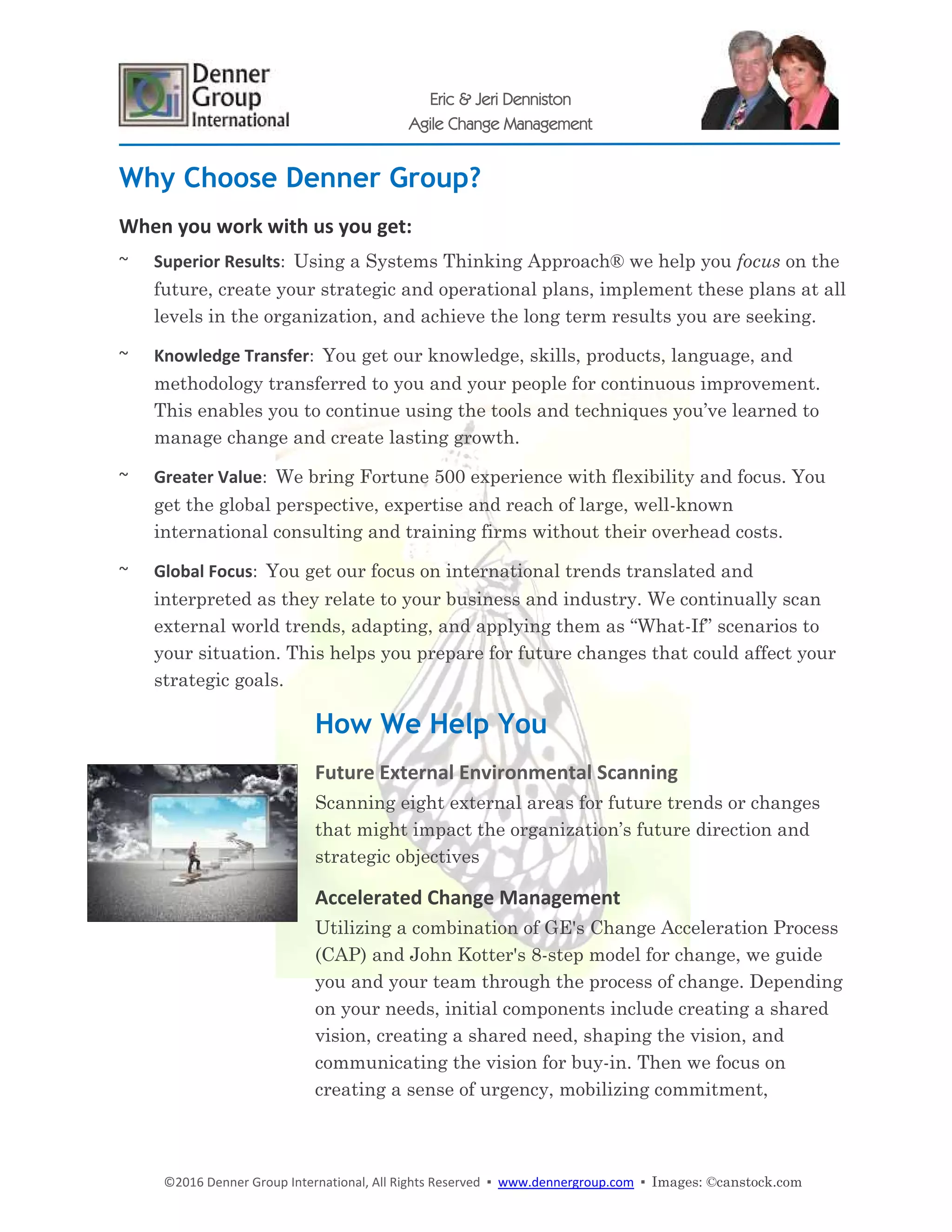 ©2016 Denner Group International, All Rights Reserved ▪ www.dennergroup.com ▪ Images: ©canstock.com
Eric & Jeri Denniston
Agile Change Management
Why Choose Denner Group?
When you work with us you get:
~ Superior Results: Using a Systems Thinking Approach® we help you focus on the
future, create your strategic and operational plans, implement these plans at all
levels in the organization, and achieve the long term results you are seeking.
~ Knowledge Transfer: You get our knowledge, skills, products, language, and
methodology transferred to you and your people for continuous improvement.
This enables you to continue using the tools and techniques you’ve learned to
manage change and create lasting growth.
~ Greater Value: We bring Fortune 500 experience with flexibility and focus. You
get the global perspective, expertise and reach of large, well-known
international consulting and training firms without their overhead costs.
~ Global Focus: You get our focus on international trends translated and
interpreted as they relate to your business and industry. We continually scan
external world trends, adapting, and applying them as “What-If” scenarios to
your situation. This helps you prepare for future changes that could affect your
strategic goals.
How We Help You
Future External Environmental Scanning
Scanning eight external areas for future trends or changes
that might impact the organization’s future direction and
strategic objectives
Accelerated Change Management
Utilizing a combination of GE's Change Acceleration Process
(CAP) and John Kotter's 8-step model for change, we guide
you and your team through the process of change. Depending
on your needs, initial components include creating a shared
vision, creating a shared need, shaping the vision, and
communicating the vision for buy-in. Then we focus on
creating a sense of urgency, mobilizing commitment,
 