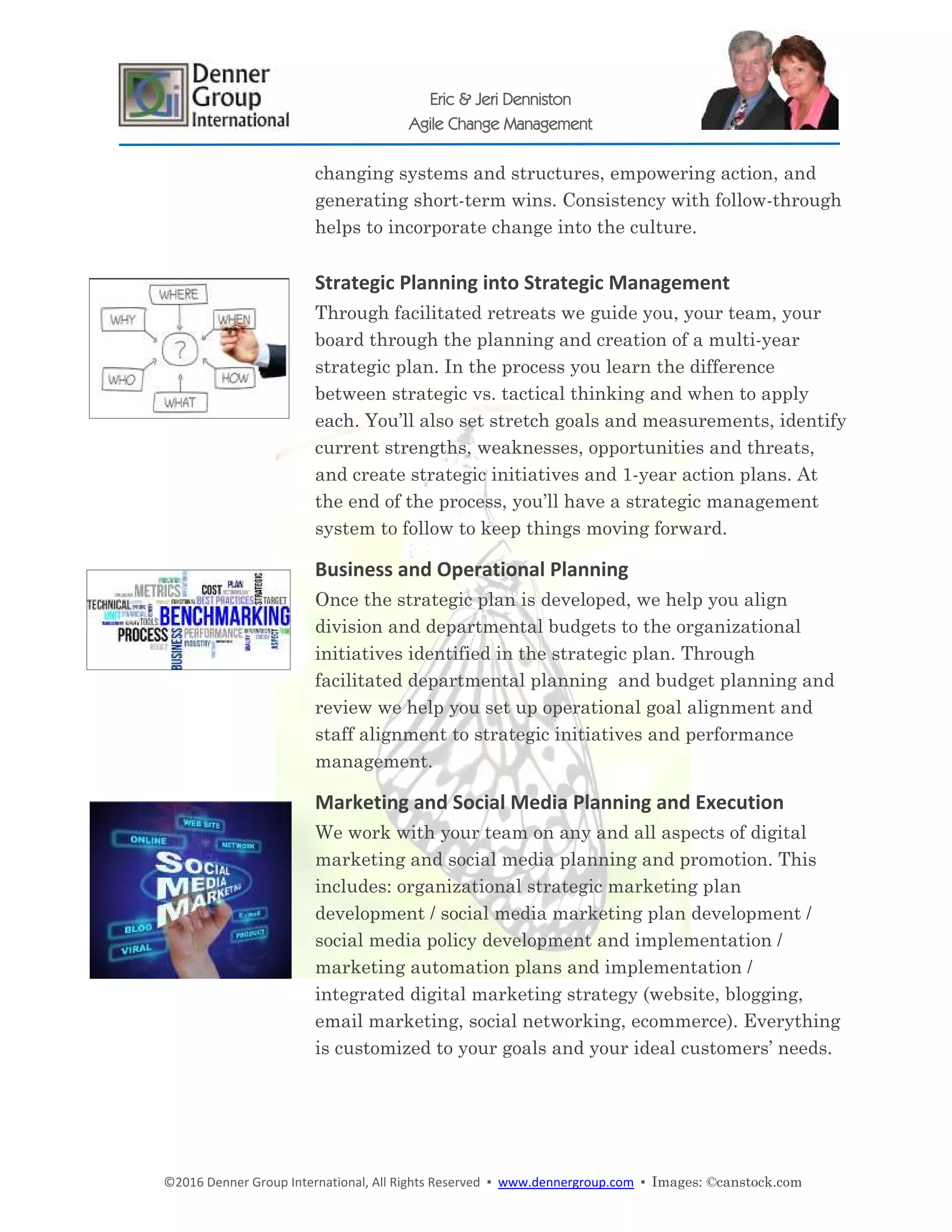 ©2016 Denner Group International, All Rights Reserved ▪ www.dennergroup.com ▪ Images: ©canstock.com
Eric & Jeri Denniston
Agile Change Management
changing systems and structures, empowering action, and
generating short-term wins. Consistency with follow-through
helps to incorporate change into the culture.
Strategic Planning into Strategic Management
Through facilitated retreats we guide you, your team, your
board through the planning and creation of a multi-year
strategic plan. In the process you learn the difference
between strategic vs. tactical thinking and when to apply
each. You’ll also set stretch goals and measurements, identify
current strengths, weaknesses, opportunities and threats,
and create strategic initiatives and 1-year action plans. At
the end of the process, you’ll have a strategic management
system to follow to keep things moving forward.
Business and Operational Planning
Once the strategic plan is developed, we help you align
division and departmental budgets to the organizational
initiatives identified in the strategic plan. Through
facilitated departmental planning and budget planning and
review we help you set up operational goal alignment and
staff alignment to strategic initiatives and performance
management.
Marketing and Social Media Planning and Execution
We work with your team on any and all aspects of digital
marketing and social media planning and promotion. This
includes: organizational strategic marketing plan
development / social media marketing plan development /
social media policy development and implementation /
marketing automation plans and implementation /
integrated digital marketing strategy (website, blogging,
email marketing, social networking, ecommerce). Everything
is customized to your goals and your ideal customers’ needs.
 