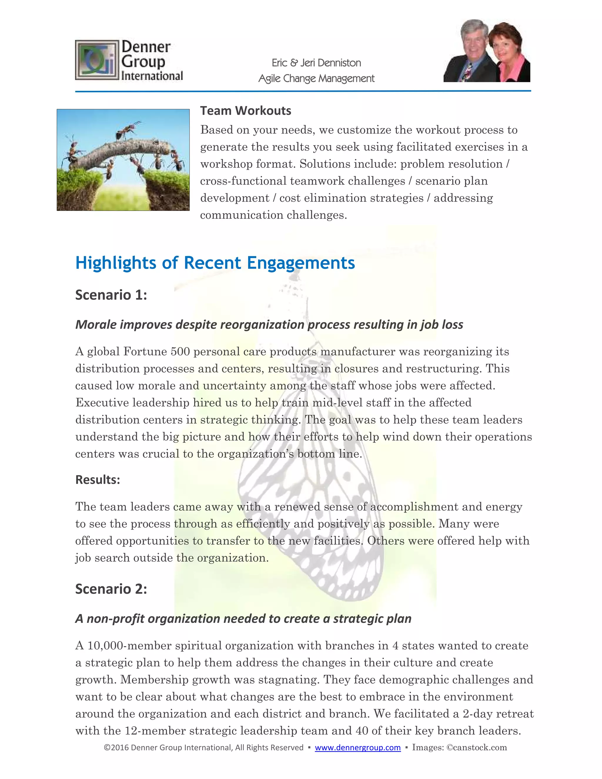 ©2016 Denner Group International, All Rights Reserved ▪ www.dennergroup.com ▪ Images: ©canstock.com
Eric & Jeri Denniston
Agile Change Management
Team Workouts
Based on your needs, we customize the workout process to
generate the results you seek using facilitated exercises in a
workshop format. Solutions include: problem resolution /
cross-functional teamwork challenges / scenario plan
development / cost elimination strategies / addressing
communication challenges.
Highlights of Recent Engagements
Scenario 1:
Morale improves despite reorganization process resulting in job loss
A global Fortune 500 personal care products manufacturer was reorganizing its
distribution processes and centers, resulting in closures and restructuring. This
caused low morale and uncertainty among the staff whose jobs were affected.
Executive leadership hired us to help train mid-level staff in the affected
distribution centers in strategic thinking. The goal was to help these team leaders
understand the big picture and how their efforts to help wind down their operations
centers was crucial to the organization’s bottom line.
Results:
The team leaders came away with a renewed sense of accomplishment and energy
to see the process through as efficiently and positively as possible. Many were
offered opportunities to transfer to the new facilities. Others were offered help with
job search outside the organization.
Scenario 2:
A non-profit organization needed to create a strategic plan
A 10,000-member spiritual organization with branches in 4 states wanted to create
a strategic plan to help them address the changes in their culture and create
growth. Membership growth was stagnating. They face demographic challenges and
want to be clear about what changes are the best to embrace in the environment
around the organization and each district and branch. We facilitated a 2-day retreat
with the 12-member strategic leadership team and 40 of their key branch leaders.
 