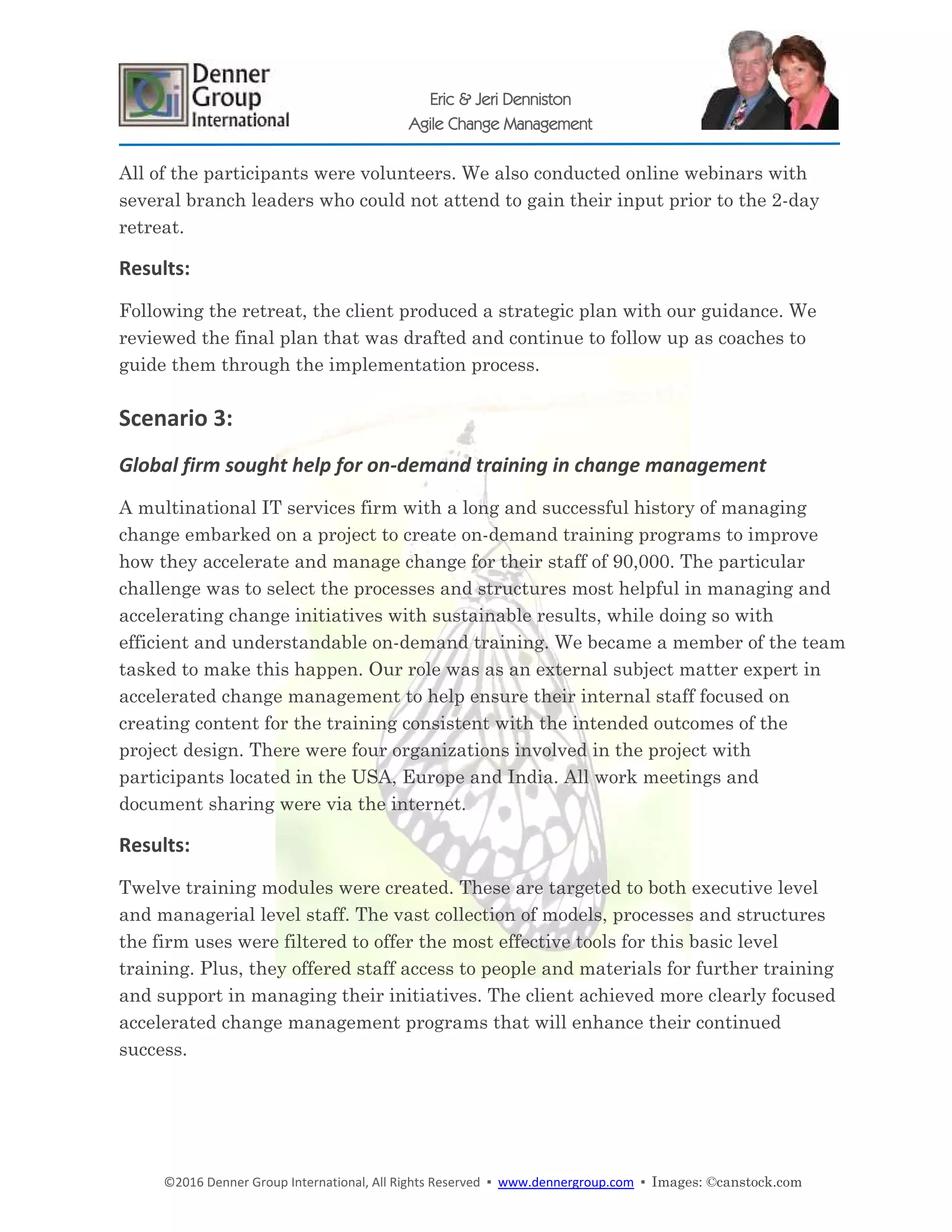 ©2016 Denner Group International, All Rights Reserved ▪ www.dennergroup.com ▪ Images: ©canstock.com
Eric & Jeri Denniston
Agile Change Management
All of the participants were volunteers. We also conducted online webinars with
several branch leaders who could not attend to gain their input prior to the 2-day
retreat.
Results:
Following the retreat, the client produced a strategic plan with our guidance. We
reviewed the final plan that was drafted and continue to follow up as coaches to
guide them through the implementation process.
Scenario 3:
Global firm sought help for on-demand training in change management
A multinational IT services firm with a long and successful history of managing
change embarked on a project to create on-demand training programs to improve
how they accelerate and manage change for their staff of 90,000. The particular
challenge was to select the processes and structures most helpful in managing and
accelerating change initiatives with sustainable results, while doing so with
efficient and understandable on-demand training. We became a member of the team
tasked to make this happen. Our role was as an external subject matter expert in
accelerated change management to help ensure their internal staff focused on
creating content for the training consistent with the intended outcomes of the
project design. There were four organizations involved in the project with
participants located in the USA, Europe and India. All work meetings and
document sharing were via the internet.
Results:
Twelve training modules were created. These are targeted to both executive level
and managerial level staff. The vast collection of models, processes and structures
the firm uses were filtered to offer the most effective tools for this basic level
training. Plus, they offered staff access to people and materials for further training
and support in managing their initiatives. The client achieved more clearly focused
accelerated change management programs that will enhance their continued
success.
 