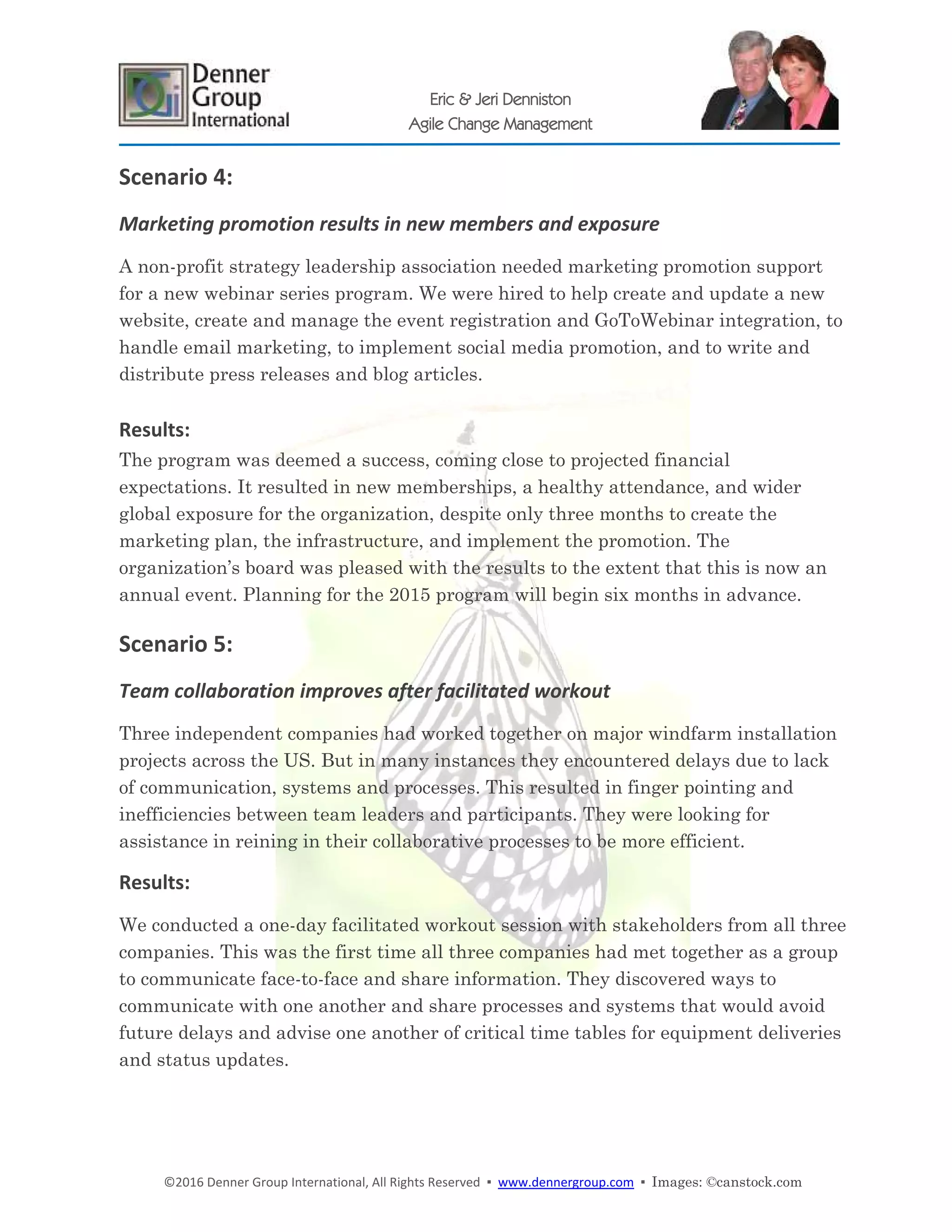 ©2016 Denner Group International, All Rights Reserved ▪ www.dennergroup.com ▪ Images: ©canstock.com
Eric & Jeri Denniston
Agile Change Management
Scenario 4:
Marketing promotion results in new members and exposure
A non-profit strategy leadership association needed marketing promotion support
for a new webinar series program. We were hired to help create and update a new
website, create and manage the event registration and GoToWebinar integration, to
handle email marketing, to implement social media promotion, and to write and
distribute press releases and blog articles.
Results:
The program was deemed a success, coming close to projected financial
expectations. It resulted in new memberships, a healthy attendance, and wider
global exposure for the organization, despite only three months to create the
marketing plan, the infrastructure, and implement the promotion. The
organization’s board was pleased with the results to the extent that this is now an
annual event. Planning for the 2015 program will begin six months in advance.
Scenario 5:
Team collaboration improves after facilitated workout
Three independent companies had worked together on major windfarm installation
projects across the US. But in many instances they encountered delays due to lack
of communication, systems and processes. This resulted in finger pointing and
inefficiencies between team leaders and participants. They were looking for
assistance in reining in their collaborative processes to be more efficient.
Results:
We conducted a one-day facilitated workout session with stakeholders from all three
companies. This was the first time all three companies had met together as a group
to communicate face-to-face and share information. They discovered ways to
communicate with one another and share processes and systems that would avoid
future delays and advise one another of critical time tables for equipment deliveries
and status updates.
 