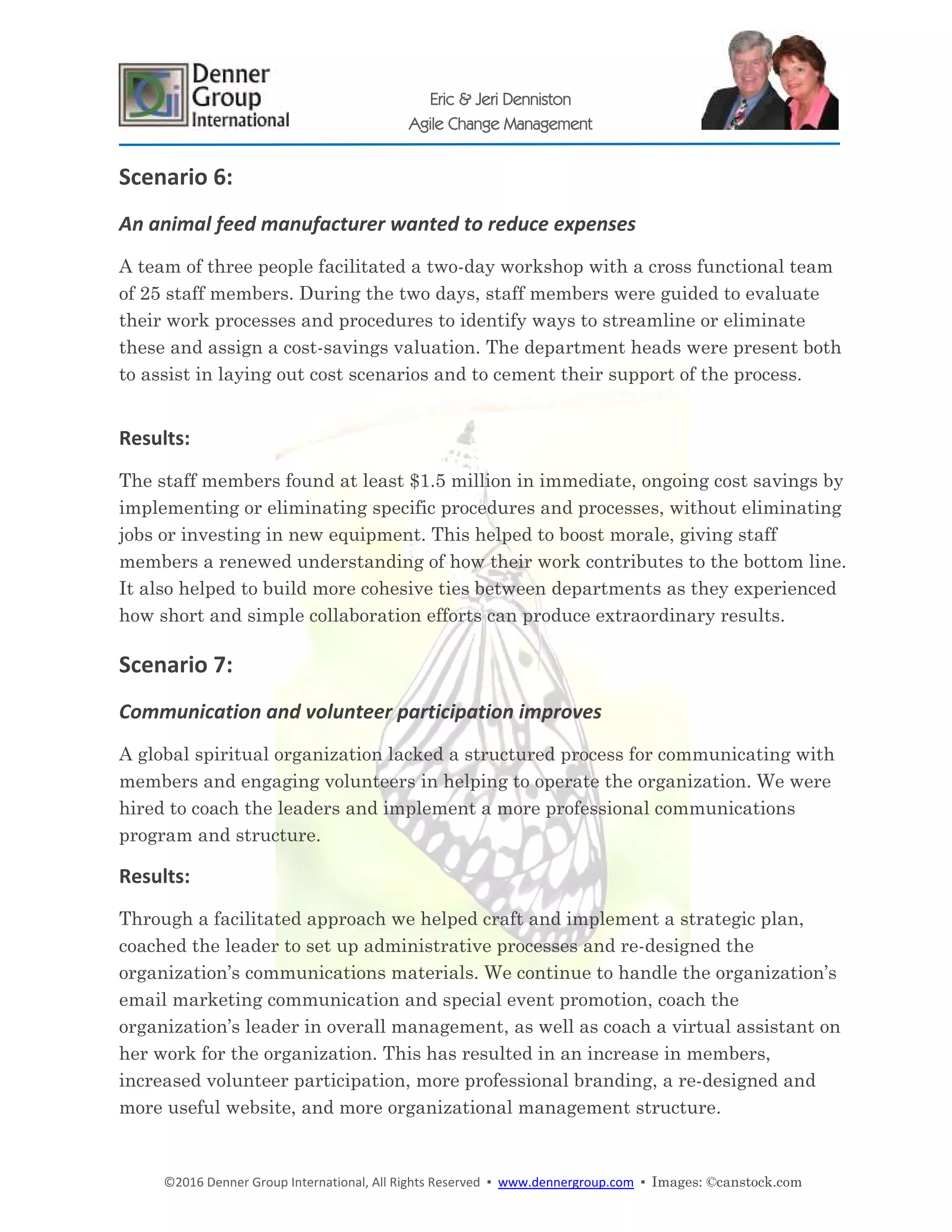 ©2016 Denner Group International, All Rights Reserved ▪ www.dennergroup.com ▪ Images: ©canstock.com
Eric & Jeri Denniston
Agile Change Management
Scenario 6:
An animal feed manufacturer wanted to reduce expenses
A team of three people facilitated a two-day workshop with a cross functional team
of 25 staff members. During the two days, staff members were guided to evaluate
their work processes and procedures to identify ways to streamline or eliminate
these and assign a cost-savings valuation. The department heads were present both
to assist in laying out cost scenarios and to cement their support of the process.
Results:
The staff members found at least $1.5 million in immediate, ongoing cost savings by
implementing or eliminating specific procedures and processes, without eliminating
jobs or investing in new equipment. This helped to boost morale, giving staff
members a renewed understanding of how their work contributes to the bottom line.
It also helped to build more cohesive ties between departments as they experienced
how short and simple collaboration efforts can produce extraordinary results.
Scenario 7:
Communication and volunteer participation improves
A global spiritual organization lacked a structured process for communicating with
members and engaging volunteers in helping to operate the organization. We were
hired to coach the leaders and implement a more professional communications
program and structure.
Results:
Through a facilitated approach we helped craft and implement a strategic plan,
coached the leader to set up administrative processes and re-designed the
organization’s communications materials. We continue to handle the organization’s
email marketing communication and special event promotion, coach the
organization’s leader in overall management, as well as coach a virtual assistant on
her work for the organization. This has resulted in an increase in members,
increased volunteer participation, more professional branding, a re-designed and
more useful website, and more organizational management structure.
 