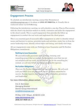 ©2016 Denner Group International, All Rights Reserved ▪ www.dennergroup.com ▪ Images: ©canstock.com
Eric & Jeri Denniston
Agile Change Management
Engagement Process
To schedule an introductory meeting, contact Eric Denniston at
eric@dennergroup.com or via phone at (858) 357-9600 Ext. 4. Usually this is
conducted online via GoToMeeting.
Following the introductory meeting, we will schedule a one-day Plan-to-Plan session
with the client’s top decision-makers to clarify, customize and tailor the engagement
to the client’s needs. This is a paid engagement that precedes the follow-up
engagement to conduct the real work and implement the client project.
This is an essential part of successful client engagement in order to identify critical
issues and barriers to success, prioritize needs and activities, create buy-in from the
senior leadership team, identify critical dates and timing, and clarify next steps.
All our engagements come with our Nothing to Lose Guarantee and No Further
Obligations commitment:
Nothing to Lose Guarantee
We unconditionally guarantee each speaking, training, and
consulting project that we conduct. In the unlikely event that you are
not satisfied with our work, we will not bill you for the consulting fee;
instead, we will only bill for our direct out-of-pocket expenses.
No Further Obligations
There are No Further Obligations after our first session. We will work
with you ONLY if we are convinced you are seriously committed to
success. Success requires your understanding, discipline, persistence
and leadership!
For more information, please contact:
Eric A. Denniston
Managing Director
Denner Group International
eric@dennergroup.com
PO Box 1132 ▪ Mayer, AZ 86333-1132
www.dennergroup.com
(858) 357-9600 ext. 4
 