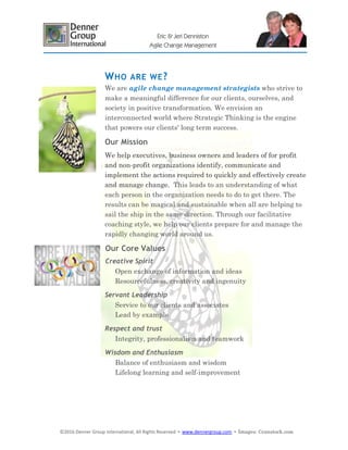 ©2016 Denner Group International, All Rights Reserved ▪ www.dennergroup.com ▪ Images: ©canstock.com
Eric & Jeri Denniston
Agile Change Management
WHO ARE WE?
We are agile change management strategists who strive to
make a meaningful difference for our clients, ourselves, and
society in positive transformation. We envision an
interconnected world where Strategic Thinking is the engine
that powers our clients' long term success.
Our Mission
We help executives, business owners and leaders of for profit
and non-profit organizations identify, communicate and
implement the actions required to quickly and effectively create
and manage change. This leads to an understanding of what
each person in the organization needs to do to get there. The
results can be magical and sustainable when all are helping to
sail the ship in the same direction. Through our facilitative
coaching style, we help our clients prepare for and manage the
rapidly changing world around us.
Our Core Values
Creative Spirit
Open exchange of information and ideas
Resourcefulness, creativity and ingenuity
Servant Leadership
Service to our clients and associates
Lead by example
Respect and trust
Integrity, professionalism and teamwork
Wisdom and Enthusiasm
Balance of enthusiasm and wisdom
Lifelong learning and self-improvement
 
