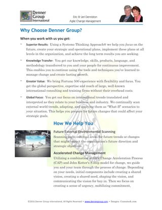 ©2016 Denner Group International, All Rights Reserved ▪ www.dennergroup.com ▪ Images: ©canstock.com
Eric & Jeri Denniston
Agile Change Management
Why Choose Denner Group?
When you work with us you get:
~ Superior Results: Using a Systems Thinking Approach® we help you focus on the
future, create your strategic and operational plans, implement these plans at all
levels in the organization, and achieve the long term results you are seeking.
~ Knowledge Transfer: You get our knowledge, skills, products, language, and
methodology transferred to you and your people for continuous improvement.
This enables you to continue using the tools and techniques you’ve learned to
manage change and create lasting growth.
~ Greater Value: We bring Fortune 500 experience with flexibility and focus. You
get the global perspective, expertise and reach of large, well-known
international consulting and training firms without their overhead costs.
~ Global Focus: You get our focus on international trends translated and
interpreted as they relate to your business and industry. We continually scan
external world trends, adapting, and applying them as “What-If” scenarios to
your situation. This helps you prepare for future changes that could affect your
strategic goals.
How We Help You
Future External Environmental Scanning
Scanning eight external areas for future trends or changes
that might impact the organization’s future direction and
strategic objectives
Accelerated Change Management
Utilizing a combination of GE's Change Acceleration Process
(CAP) and John Kotter's 8-step model for change, we guide
you and your team through the process of change. Depending
on your needs, initial components include creating a shared
vision, creating a shared need, shaping the vision, and
communicating the vision for buy-in. Then we focus on
creating a sense of urgency, mobilizing commitment,
 