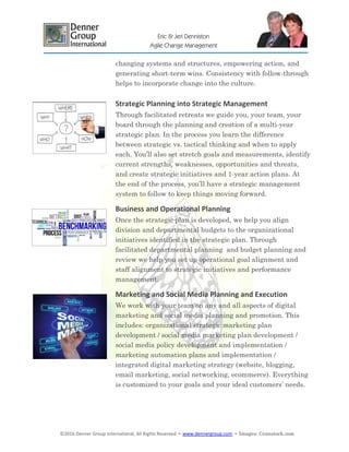 ©2016 Denner Group International, All Rights Reserved ▪ www.dennergroup.com ▪ Images: ©canstock.com
Eric & Jeri Denniston
Agile Change Management
changing systems and structures, empowering action, and
generating short-term wins. Consistency with follow-through
helps to incorporate change into the culture.
Strategic Planning into Strategic Management
Through facilitated retreats we guide you, your team, your
board through the planning and creation of a multi-year
strategic plan. In the process you learn the difference
between strategic vs. tactical thinking and when to apply
each. You’ll also set stretch goals and measurements, identify
current strengths, weaknesses, opportunities and threats,
and create strategic initiatives and 1-year action plans. At
the end of the process, you’ll have a strategic management
system to follow to keep things moving forward.
Business and Operational Planning
Once the strategic plan is developed, we help you align
division and departmental budgets to the organizational
initiatives identified in the strategic plan. Through
facilitated departmental planning and budget planning and
review we help you set up operational goal alignment and
staff alignment to strategic initiatives and performance
management.
Marketing and Social Media Planning and Execution
We work with your team on any and all aspects of digital
marketing and social media planning and promotion. This
includes: organizational strategic marketing plan
development / social media marketing plan development /
social media policy development and implementation /
marketing automation plans and implementation /
integrated digital marketing strategy (website, blogging,
email marketing, social networking, ecommerce). Everything
is customized to your goals and your ideal customers’ needs.
 