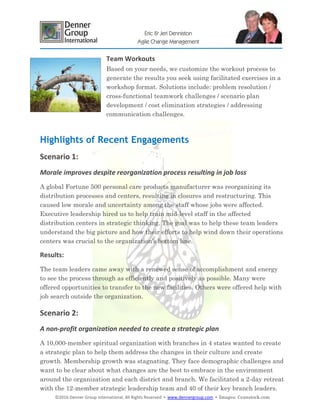 ©2016 Denner Group International, All Rights Reserved ▪ www.dennergroup.com ▪ Images: ©canstock.com
Eric & Jeri Denniston
Agile Change Management
Team Workouts
Based on your needs, we customize the workout process to
generate the results you seek using facilitated exercises in a
workshop format. Solutions include: problem resolution /
cross-functional teamwork challenges / scenario plan
development / cost elimination strategies / addressing
communication challenges.
Highlights of Recent Engagements
Scenario 1:
Morale improves despite reorganization process resulting in job loss
A global Fortune 500 personal care products manufacturer was reorganizing its
distribution processes and centers, resulting in closures and restructuring. This
caused low morale and uncertainty among the staff whose jobs were affected.
Executive leadership hired us to help train mid-level staff in the affected
distribution centers in strategic thinking. The goal was to help these team leaders
understand the big picture and how their efforts to help wind down their operations
centers was crucial to the organization’s bottom line.
Results:
The team leaders came away with a renewed sense of accomplishment and energy
to see the process through as efficiently and positively as possible. Many were
offered opportunities to transfer to the new facilities. Others were offered help with
job search outside the organization.
Scenario 2:
A non-profit organization needed to create a strategic plan
A 10,000-member spiritual organization with branches in 4 states wanted to create
a strategic plan to help them address the changes in their culture and create
growth. Membership growth was stagnating. They face demographic challenges and
want to be clear about what changes are the best to embrace in the environment
around the organization and each district and branch. We facilitated a 2-day retreat
with the 12-member strategic leadership team and 40 of their key branch leaders.
 