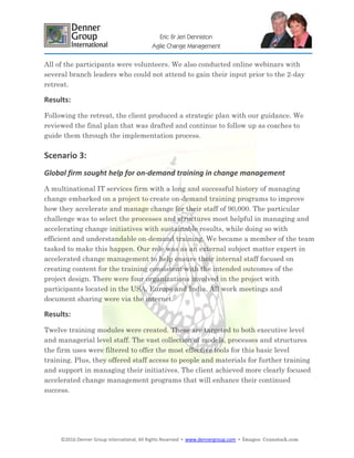 ©2016 Denner Group International, All Rights Reserved ▪ www.dennergroup.com ▪ Images: ©canstock.com
Eric & Jeri Denniston
Agile Change Management
All of the participants were volunteers. We also conducted online webinars with
several branch leaders who could not attend to gain their input prior to the 2-day
retreat.
Results:
Following the retreat, the client produced a strategic plan with our guidance. We
reviewed the final plan that was drafted and continue to follow up as coaches to
guide them through the implementation process.
Scenario 3:
Global firm sought help for on-demand training in change management
A multinational IT services firm with a long and successful history of managing
change embarked on a project to create on-demand training programs to improve
how they accelerate and manage change for their staff of 90,000. The particular
challenge was to select the processes and structures most helpful in managing and
accelerating change initiatives with sustainable results, while doing so with
efficient and understandable on-demand training. We became a member of the team
tasked to make this happen. Our role was as an external subject matter expert in
accelerated change management to help ensure their internal staff focused on
creating content for the training consistent with the intended outcomes of the
project design. There were four organizations involved in the project with
participants located in the USA, Europe and India. All work meetings and
document sharing were via the internet.
Results:
Twelve training modules were created. These are targeted to both executive level
and managerial level staff. The vast collection of models, processes and structures
the firm uses were filtered to offer the most effective tools for this basic level
training. Plus, they offered staff access to people and materials for further training
and support in managing their initiatives. The client achieved more clearly focused
accelerated change management programs that will enhance their continued
success.
 
