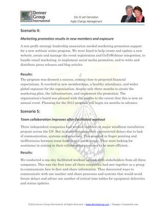 ©2016 Denner Group International, All Rights Reserved ▪ www.dennergroup.com ▪ Images: ©canstock.com
Eric & Jeri Denniston
Agile Change Management
Scenario 4:
Marketing promotion results in new members and exposure
A non-profit strategy leadership association needed marketing promotion support
for a new webinar series program. We were hired to help create and update a new
website, create and manage the event registration and GoToWebinar integration, to
handle email marketing, to implement social media promotion, and to write and
distribute press releases and blog articles.
Results:
The program was deemed a success, coming close to projected financial
expectations. It resulted in new memberships, a healthy attendance, and wider
global exposure for the organization, despite only three months to create the
marketing plan, the infrastructure, and implement the promotion. The
organization’s board was pleased with the results to the extent that this is now an
annual event. Planning for the 2015 program will begin six months in advance.
Scenario 5:
Team collaboration improves after facilitated workout
Three independent companies had worked together on major windfarm installation
projects across the US. But in many instances they encountered delays due to lack
of communication, systems and processes. This resulted in finger pointing and
inefficiencies between team leaders and participants. They were looking for
assistance in reining in their collaborative processes to be more efficient.
Results:
We conducted a one-day facilitated workout session with stakeholders from all three
companies. This was the first time all three companies had met together as a group
to communicate face-to-face and share information. They discovered ways to
communicate with one another and share processes and systems that would avoid
future delays and advise one another of critical time tables for equipment deliveries
and status updates.
 