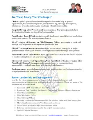 ©2016 Denner Group International, All Rights Reserved ▪ www.dennergroup.com ▪ Images: ©canstock.com
Eric & Jeri Denniston
Agile Change Management
Are These Among Your Challenges?
CEO of a global spiritual membership organization seeks help in general
organization, financial management, email marketing, strategy development,
intellectual property matters, and creating a vibrant membership.
Hospital Group Vice President of International Marketing seeks help in
developing the Mexico portion of his business plan
President or Board Chair seeks to quickly implement a multi-faceted marketing
promotions strategy for a new program launch
Vice President of Strategy or Chief Strategy Officer seeks tools to track and
manage staff alignment with organizational initiatives
Global Training Contractor seeks subject matter expert to support a major
global client in creating on-demand training for accelerated change management.
President or Vice President of Strategy seeks facilitators for an off-site retreat
to create and implement a 3-year strategic plan
Director of Commercial Operations, Vice President of Engineering or Vice
President / General Manager seeks ways to improve communications,
accountability, and delivery times with external collaborators
Business owner seeks help establishing and implementing marketing automation
campaigns to attract new clients
Senior Leadership and Management
In order for client engagements to be successful, close collaboration and
communication with executive and senior leaders is essential. These are some of the
leaders with whom we work:
 President, CEO, Board Chair, Board President
 Executive Vice President for Strategy, Marketing, Finance, Human Resources
 Chief Financial Officer
 Chief Marketing Officer
 Chief Strategy Officer
 Strategy Leadership Team responsible for mission, vision and plan integration
 Marketing Communications Vice President and team
 Social Media Marketing Vice President and team
 External contractors responsible for project implementation
 Special Projects Manager
 