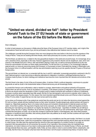 PRESS
EN
PRESS RELEASE
35/17
31/01/2017
"United we stand, divided we fall": letter by President
Donald Tusk to the 27 EU heads of state or government
on the future of the EU before the Malta summit
Dear colleagues,
In order to best prepare our discussion in Malta about the future of the European Union of 27 member states, and in light of the
conversations Ihave had with some of you, let me put forward a few reflections that Ibelieve most of us share.
The challenges currently facing the European Union are more dangerous than ever before in the time since the signature of the
Treaty of Rome. Today we are dealing with three threats, which have previously not occurred, at least not on such a scale.
The first threat, an external one, is related to the new geopolitical situation in the world and around Europe. An increasingly, let us
call it, assertive China, especially on the seas, Russia's aggressive policy towards Ukraine and its neighbours, wars, terror and
anarchy in the Middle East and in Africa, with radical Islam playing a major role, as well as worrying declarations by the new
American administration all make our future highly unpredictable. For the first time in our history, in an increasingly multipolar
external world, so many are becoming openly anti-European, or Eurosceptic at best. Particularly the change in Washington puts
the European Union in a difficult situation; with the new administration seeming to put into question the last 70 years of American
foreign policy.
The second threat, an internal one, is connected with the rise in anti-EU, nationalist, increasingly xenophobic sentiment in the EU
itself. National egoism is also becoming an attractive alternative to integration. In addition, centrifugal tendencies feed on
mistakes made by those, for whom ideology and institutions have become more important than the interests and emotions of the
people.
The third threat is the state of mind of the pro-European elites. A decline of faith in political integration, submission to populist
arguments as well as doubt in the fundamental values of liberal democracy are all increasingly visible.
In a world full of tension and confrontation, what is needed is courage, determination and political solidarity of Europeans.
Without them we will not survive. If we do not believe in ourselves, in the deeper purpose of integration, why should anyone else?
In Rome we should renew this declaration of faith. In today's world of states-continents with hundreds of millions of inhabitants,
European countries taken separately have little weight. But the EU has demographic and economic potential, which makes it a
partner equal to the largest powers. For this reason, the most important signal that should come out of Rome is that of readiness
of the 27 to be united. A signal that we not only must, but we want to be united.
Let us show our European pride. If we pretend we cannot hear the words and we do not notice the decisions aimed against the
EU and our future, people will stop treating Europe as their wider homeland. Equally dangerously, global partners will cease to
respect us. Objectively speaking, there is no reason why Europe and its leaders should pander to external powers and their
rulers. Iknow that in politics, the argument of dignity must not be overused, as it often leads to conflict and negative emotions.
But today we must stand up very clearly for our dignity, the dignity of a united Europe - regardless of whether we are talking to
Russia, China, the US or Turkey. Therefore, let us have the courage to be proud of our own achievements, which have made our
continent the best place on Earth. Let us have the courage to oppose the rhetoric of demagogues, who claim that European
integration is beneficial only to the elites, that ordinary people have only suffered as its result, and that countries will cope better
on their own, rather than together.
We must look to the future - this was your most frequent request in our consultations over the past months. And there is no doubt
about it. But we should never, under any circumstances, forget about the most important reasons why 60 years ago we decided
to unite Europe. We often hear the argument that the memory of the past tragedies of a divided Europe is no longer an
argument, that new generations do not remember the sources of our inspiration. But amnesia does not invalidate these
inspirations, nor does it relieve us of our duty to continuously recall the tragic lessons of a divided Europe. In Rome, we should
strongly reiterate these two basic, yet forgotten, truths: firstly, we have united in order to avoid another historic catastrophe, and
secondly, that the times of European unity have been the best times in all of Europe's centuries-long history. It must be made
European Council
The President
 