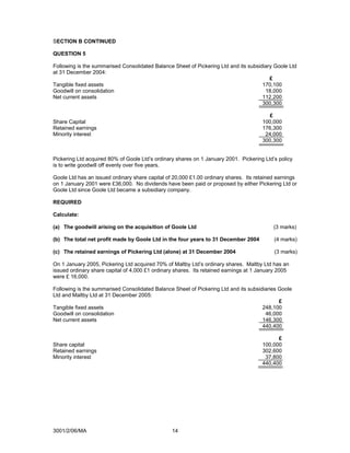 SECTION B CONTINUED

QUESTION 5

Following is the summarised Consolidated Balance Sheet of Pickering Ltd and its subsidiary Goole Ltd
at 31 December 2004:
                                                                                         £
Tangible fixed assets                                                                 170,100
Goodwill on consolidation                                                              18,000
Net current assets                                                                    112,200
                                                                                      300,300

                                                                                         £
Share Capital                                                                         100,000
Retained earnings                                                                     176,300
Minority interest                                                                      24,000
                                                                                      300,300


Pickering Ltd acquired 80% of Goole Ltd’s ordinary shares on 1 January 2001. Pickering Ltd’s policy
is to write goodwill off evenly over five years.

Goole Ltd has an issued ordinary share capital of 20,000 £1.00 ordinary shares. Its retained earnings
on 1 January 2001 were £36,000. No dividends have been paid or proposed by either Pickering Ltd or
Goole Ltd since Goole Ltd became a subsidiary company.

REQUIRED

Calculate:

(a) The goodwill arising on the acquisition of Goole Ltd                                   (3 marks)

(b) The total net profit made by Goole Ltd in the four years to 31 December 2004           (4 marks)

(c) The retained earnings of Pickering Ltd (alone) at 31 December 2004                     (3 marks)

On 1 January 2005, Pickering Ltd acquired 70% of Maltby Ltd’s ordinary shares. Maltby Ltd has an
issued ordinary share capital of 4,000 £1 ordinary shares. Its retained earnings at 1 January 2005
were £ 16,000.

Following is the summarised Consolidated Balance Sheet of Pickering Ltd and its subsidiaries Goole
Ltd and Maltby Ltd at 31 December 2005:
                                                                                             £
Tangible fixed assets                                                                 248,100
Goodwill on consolidation                                                              46,000
Net current assets                                                                    146,300
                                                                                      440,400

                                                                                            £
Share capital                                                                         100,000
Retained earnings                                                                     302,600
Minority interest                                                                      37,800
                                                                                      440,400




3001/2/06/MA                                     14
 