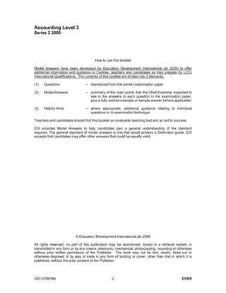 Accounting Level 3
Series 2 2006




                                       How to use this booklet

Model Answers have been developed by Education Development International plc (EDI) to offer
additional information and guidance to Centres, teachers and candidates as they prepare for LCCI
International Qualifications. The contents of this booklet are divided into 3 elements:

(1)   Questions                  – reproduced from the printed examination paper

(2)   Model Answers              – summary of the main points that the Chief Examiner expected to
                                   see in the answers to each question in the examination paper,
                                   plus a fully worked example or sample answer (where applicable)

(3)   Helpful Hints              – where appropriate, additional guidance relating to individual
                                   questions or to examination technique

Teachers and candidates should find this booklet an invaluable teaching tool and an aid to success.

EDI provides Model Answers to help candidates gain a general understanding of the standard
required. The general standard of model answers is one that would achieve a Distinction grade. EDI
accepts that candidates may offer other answers that could be equally valid.




                          © Education Development International plc 2006

All rights reserved; no part of this publication may be reproduced, stored in a retrieval system or
transmitted in any form or by any means, electronic, mechanical, photocopying, recording or otherwise
without prior written permission of the Publisher. The book may not be lent, resold, hired out or
otherwise disposed of by way of trade in any form of binding or cover, other than that in which it is
published, without the prior consent of the Publisher.




3001/2/06/MA                                      2                                            OVER
 