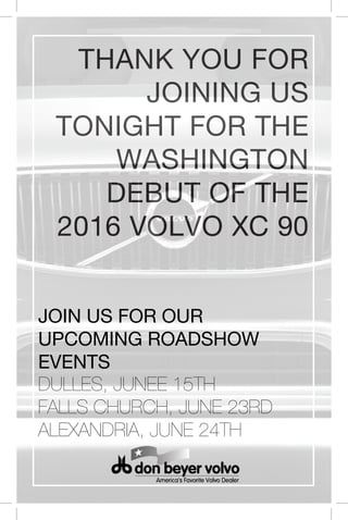 OUt
THANK YOU FOR
JOINING US
TONIGHT FOR THE
WASHINGTON
DEBUT OF THE
2016 VOLVO XC 90
JOIN US FOR OUR
UPCOMING ROADSHOW
EVENTS
DULLES, JUNEE 15TH
FALLS CHURCH, JUNE 23RD
ALEXANDRIA, JUNE 24TH
 
