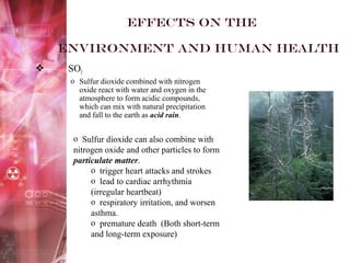 Effects on the
environment and Human health
 SO2
o Sulfur dioxide combined with nitrogen
oxide react with water and oxygen in the
atmosphere to form acidic compounds,
which can mix with natural precipitation
and fall to the earth as acid rain.
o Sulfur dioxide can also combine with
nitrogen oxide and other particles to form
particulate matter.
o trigger heart attacks and strokes
o lead to cardiac arrhythmia
(irregular heartbeat)
o respiratory irritation, and worsen
asthma.
o premature death (Both short-term
and long-term exposure)
 