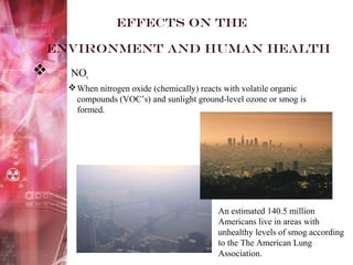 Effects on the
environment and Human health
 NOx
When nitrogen oxide (chemically) reacts with volatile organic
compounds (VOC’s) and sunlight ground-level ozone or smog is
formed.
An estimated 140.5 million
Americans live in areas with
unhealthy levels of smog according
to the The American Lung
Association.
 