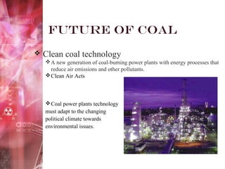 Future of Coal
 Clean coal technology
A new generation of coal-burning power plants with energy processes that
reduce air emissions and other pollutants.
Clean Air Acts
Coal power plants technology
must adapt to the changing
political climate towards
environmental issues.
 