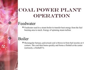 Coal Power Plant
Operation
 Feedwater
 Feedwater used in a steam boiler to transfer heat energy from the fuel
burning area to mech. Energy of spinning steam turbine
 Boiler
 Rectangular furnace, pulverized coal is blown in from fuel nozzles at 4
corners. The coal then burns quickly and forms a fireball at the center
(seriously, a fireball!!!).
 