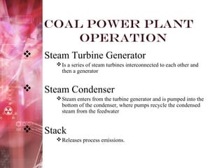 Coal Power Plant
Operation
 Steam Turbine Generator
Is a series of steam turbines interconnected to each other and
then a generator
 Steam Condenser
Steam enters from the turbine generator and is pumped into the
bottom of the condenser, where pumps recycle the condensed
steam from the feedwater
 Stack
Releases process emissions.
 