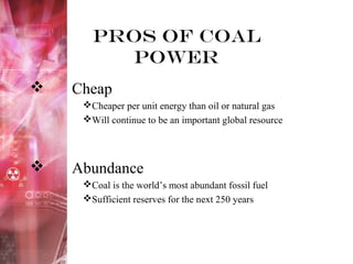 Pros of Coal
Power
 Cheap
Cheaper per unit energy than oil or natural gas
Will continue to be an important global resource
 Abundance
Coal is the world’s most abundant fossil fuel
Sufficient reserves for the next 250 years
 