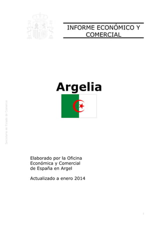  
1
INFORME ECONÓMICO Y
COMERCIAL
Argelia
Elaborado por la Oficina
Económica y Comercial
de España en Argel
Actualizado a enero 2014
 