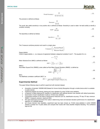 SPECIAL ISSUE
_______________________________________________________________________________________________________________________
| Walse et al. 2016 | IIOABJ | Vol. 7 | 2 | 68–76
70
www.iioab.org
www.iioab.webs.com
COMPUTER
SCIENCE
TP
Overall Accuracy =
TP+FP+FN+TN
....(1)
The precision is defined as follows:
TP
Precision=
TP+FP
....(2)
The recall, also called sensitivity or true positive rate, is defined as follows: Sensitivity is used to relate the test's ability to identify a
condition correctly.
recall =
TP
TP FN

....(3)
The Specificity is defined as follows:
TN
Specificity
TN FP


....(4)
The F-measure combines precision and recall in a single value:
Precision*Recall
F-measure= 2
PRecison+Recall
 
 
 
....(5)
Kappa statistic:
Cohen's kappa statistic, κ , is a measure of agreement between categorical variables X and Y. The equation for κ is:
0
1
e
e
p p
p




....(6)
Mean Absolute Error (MAE) is defined as follows:
1 1
1 1
n n
i
i i
i
n n i
MAE f y e
 
 
 

....(7)
RMS E :
Root Mean Square Error (RMSE) is also called as Root Mean Square Deviation (RMSD) is defined as
 
2
1
n
i i
i
n
y
y
RMSE 


 ....(8)
MCC:
The Matthews correlation coefficient (MCC ) is
    
TP TN FP FN
TP FP TP FN TN FP TN FN
MCC
  
   
 ....(9)
Experimental Method
This paper follows following steps to perform experiment with standard dataset.
 Acquisition of standard WISDM HAR Dataset for Human Activity Recognition through a mobile device which is available
in public domain.
 Partitioning dataset into training, testing and cross validation by using 10-fold cross-validation.
 A Selection of Meta Adaboost.M1 classifier for classification with selected decision tree classifier with default parameters.
 Examination of each classification model on 10-fold cross validation.
 Comparative analysis on the basis of performance measures such as, classification accuracy, TP rate, FP rate, minimum
RMSE, F-measure, precision, recall and ROC.
 We used experiment environment from weka in determining mean and standard deviation performance of a classification
algorithm on a WISDM dataset.
 we choose decision tree classifiers, experiment type has been chosen as 10-fold cross-validation in which WISDM
dataset is divided into 10 parts (folds) and compare their results with meta classifier Adaptive Boosting. The confidence
kept at 0.05
 