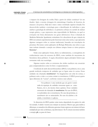 A herança de características morfológicas e a natureza do material genético
929292
GRANDES TEMAS
EM BIOLOGIA
C E D E R J
EM BIOLOGIA
o impacto da clonagem da ovelha Dolly a partir de células somáticas* de um
doador. Após a recente clonagem do camundongo Cumulina, de bezerros, de
macacos e de porcos, Dolly não é mais o único vertebrado superior clonado. Foi
desenvolvida também a tecnologia para a identificação de indivíduos e para
analisar a genealogia de indivíduos e os primeiros esforços no sentido de realizar
terapia gênica, o que representa uma especialidade da Medicina, na qual as
correções são feitas diretamente nos genes defeituosos. Essa é chamada de
Medicina Molecular. Igualmente estimulante foi a descoberta de que a injeção de
DNA em animais experimentais pode funcionar como uma vacina, o que apresenta
algumas vantagens sobre as vacinas tradicionais, baseadas em inoculações de
proteínas. Há muitas outras aplicações da Biologia Molecular, mas talvez as que
mais tenham chamado a atenção nos últimos tempos foram os vários projetos
Genoma*.
Todas essas aplicações foram, direta ou indiretamente, a conseqüência do
conhecimento tanto da estrutura do DNA, como também do mecanismo de
biossíntese desse polímero. A seguir, discutiremos alguns princípios básicos que
nortearam toda essa tecnologia.
Algumas noções sobre as estruturas dos ácidos nucléicos são essenciais
para compreendermos como foi feito o seqüenciamento.
A molécula do ácido desoxirribonucléico (DNA) é um polímero, isto é, uma
grande molécula composta de unidades que se ligam umas às outras. Essas
unidades são chamadas monômeros*. Se imaginarmos um colar de contas, o
polímero seria o colar e as contas seriam os monômeros. O DNA possui quatro
tipos diferentes de “contas”, conforme veremos mais adiante.
As dimensões do DNA podem variar muito, dependendo da espécie de onde
for extraído. A tabela 1 mostra essa variação na natureza. Observe que, para medir as
diferenças, os tamanhos dos diferentes genomas foram expressos em número de bases
multiplicado por mil, ou kilobases, cuja abreviatura é kb. É comum encontrar também
a notação pb, ou pares de bases.
○ ○ ○ ○ ○ ○ ○ ○ ○ ○ ○ ○ ○ ○ ○ ○ ○ ○ ○ ○ ○ ○ ○ ○ ○ ○ ○ ○ ○ ○ ○ ○ ○ ○ ○ ○
○ ○ ○ ○ ○ ○ ○ ○ ○ ○ ○ ○ ○ ○ ○ ○ ○ ○ ○ ○ ○ ○ ○ ○ ○ ○ ○ ○ ○ ○ ○ ○ ○ ○ ○ ○
Um polímero é uma molécula que em geral é consti-
tuída da repetição de unidades estruturais iguais ou seme-
lhantes, isto é, da mesma classe química. Essas unidades
estruturais são chamadas de monômeros. No caso do DNA,
os nucleotídeos são os monômeros. No caso das proteínas, os
monômeros são os aminoácidos. No caso da celulose e do
amido, o monômero é a glicose.
Aula_05.p65 5/7/2004, 8:05 AM92
 