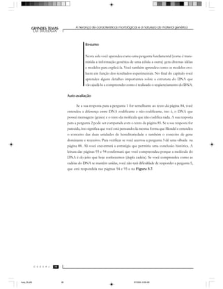 A herança de características morfológicas e a natureza do material genético
989898
GRANDES TEMAS
EM BIOLOGIA
C E D E R J
EM BIOLOGIA
Resumo
Nesta aula você aprendeu como uma pergunta fundamental (como é trans-
mitida a informação genética de uma célula a outra) gera diversas idéias
e modelos para explicá-la. Você também aprendeu como os modelos evo-
luem em função dos resultados experimentais. No final do capítulo você
aprendeu alguns detalhes importantes sobre a estrutura do DNA que
vão ajudá-lo a compreender como é realizado o seqüenciamento do DNA.
Auto-avaliação
Se a sua resposta para a pergunta 1 for semelhante ao texto da página 84, você
entendeu a diferença entre DNA codificante e não-codificante, isto é, o DNA que
possui mensagens (genes) e o resto da molécula que não codifica nada. A sua resposta
para a pergunta 2 pode ser comparada com o texto da página 85. Se a sua resposta for
parecida, isso significa que você está pensando da mesma forma que Mendel e entendeu
o conceito das duas unidades de hereditariedade e também o conceito de gene
dominante e recessivo. Para verificar se você acertou a pergunta 3 dê uma olhada na
página 88. Ali você encontrará a estratégia que permitiu uma conclusão histórica. A
leitura das páginas 93 e 94 confirmará que você compreendeu porque a molécula do
DNA é do jeito que hoje conhecemos (dupla cadeia). Se você comprendeu como as
cadeias do DNA se mantêm unidas, você não terá dificuldade de responder a pergunta 5,
que está respondida nas páginas 94 e 95 e na Figura 5.7.
Aula_05.p65 5/7/2004, 8:06 AM98
 