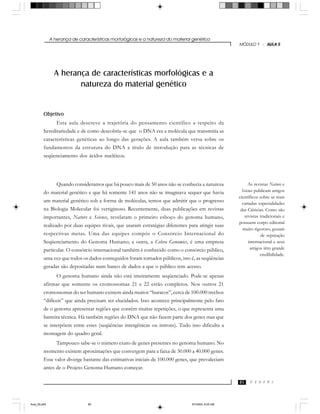 A herança de características morfológicas e a natureza do material genético
C E D E R J
MÓDULO 1 - AULA 5
85
A herança de características morfológicas e a
natureza do material genético
Objetivo
Esta aula descreve a trajetória do pensamento científico a respeito da
hereditariedade e de como descobriu-se que o DNA era a molécula que transmitia as
características genéticas ao longo das gerações. A aula também versa sobre os
fundamentos da estrutura do DNA a título de introdução para as técnicas de
seqüenciamento dos ácidos nucléicos.
Quando consideramos que há pouco mais de 50 anos não se conhecia a natureza
do material genético e que há somente 141 anos não se imaginava sequer que havia
um material genético sob a forma de moléculas, temos que admitir que o progresso
na Biologia Molecular foi vertiginoso. Recentemente, duas publicações em revistas
importantes, Nature e Science, revelaram o primeiro esboço do genoma humano,
realizado por duas equipes rivais, que usaram estratégias diferentes para atingir suas
respectivas metas. Uma das equipes compôs o Consórcio Internacional do
Seqüenciamento do Genoma Humano; a outra, a Celera Genomics, é uma empresa
particular. O consórcio internacional também é conhecido como o consórcio público,
uma vez que todos os dados conseguidos foram tornados públicos, isto é, as seqüências
geradas são depositadas num banco de dados a que o público tem acesso.
O genoma humano ainda não está inteiramente seqüenciado. Pode-se apenas
afirmar que somente os cromossomas 21 e 22 estão completos. Nos outros 21
cromossomas do ser humano existem ainda muitos “buracos”, cerca de 100.000 trechos
“difíceis” que ainda precisam ser elucidados. Isso acontece principalmente pelo fato
de o genoma apresentar regiões que contêm muitas repetições, o que representa uma
barreira técnica. Há também regiões do DNA que não fazem parte dos genes mas que
se interpõem entre estes (seqüências intergênicas ou introns). Tudo isso dificulta a
montagem do quadro geral.
Tampouco sabe-se o número exato de genes presentes no genoma humano. No
momento existem aproximações que convergem para a faixa de 30.000 a 40.000 genes.
Esse valor diverge bastante das estimativas iniciais de 100.000 genes, que prevaleciam
antes de o Projeto Genoma Humano começar.
As revistas Nature e
Science publicam artigos
científicos sobre as mais
variadas especialidades
das Ciências. Como são
revistas tradicionais e
possuem corpo editorial
muito rigoroso, gozam
de reputação
internacional e seus
artigos têm grande
credibilidade.
Aula_05.p65 5/7/2004, 8:05 AM85
 