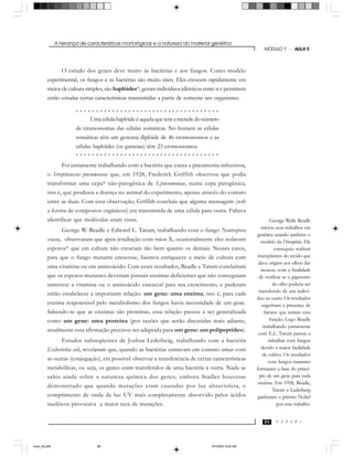 A herança de características morfológicas e a natureza do material genético
C E D E R J
MÓDULO 1 - AULA 5
89
O estudo dos genes deve muito às bactérias e aos fungos. Como modelo
experimental, os fungos e as bactérias são muito úteis. Eles crescem rapidamente em
meios de cultura simples, são haplóides*, geram indivíduos idênticos entre si e permitem
então estudar certas características transmitidas a partir de somente um organismo.
Foi justamente trabalhando com a bactéria que causa a pneumonia infecciosa,
o Streptococcus pneumoniae que, em 1928, Frederick Griffith observou que podia
transformar uma cepa* não-patogênica de S.pneumoniae, numa cepa patogênica,
isto é, que produzia a doença no animal do experimento, apenas através do contato
entre as duas. Com essa observação, Griffith concluiu que alguma mensagem (sob
a forma de compostos orgânicos) era transmitida de uma célula para outra. Faltava
identificar que moléculas eram essas.
George W. Beadle e Edward L. Tatum, trabalhando com o fungo Neurospora
crassa, observaram que após irradiação com raios-X, ocasionalmente eles isolavam
esporos* que em cultura não cresciam tão bem quanto os demais. Nesses casos,
para que o fungo mutante crescesse, bastava enriquecer o meio de cultura com
uma vitamina ou um aminoácido. Com esses resultados, Beadle e Tatum concluíram
que os esporos mutantes deveriam possuir enzimas deficientes que não conseguiam
sintetizar a vitamina ou o aminoácido essencial para seu crescimento, e puderam
então estabelecer a importante relação: um gene: uma enzima, isto é, para cada
enzima responsável pelo metabolismo dos fungos havia necessidade de um gene.
Sabendo-se que as enzimas são proteínas, essa relação passou a ser generalizada
como um gene: uma proteína (por razões que serão discutidas mais adiante,
atualmente essa afirmação precisou ser adaptada para um gene: um polipeptídeo).
Estudos subseqüentes de Joshua Lederberg, trabalhando com a bactéria
Escherichia coli, revelaram que, quando as bactérias entravam em contato umas com
as outras (conjugação), era possível observar a transferência de certas características
metabólicas, ou seja, os genes eram transferidos de uma bactéria à outra. Nada se
sabia ainda sobre a natureza química dos genes, embora Stadler houvesse
demonstrado que quando mutações eram causadas por luz ultravioleta, o
comprimento de onda da luz UV mais completamente absorvido pelos ácidos
nucléicos provocava a maior taxa de mutações.
Uma célula haplóide é aquela que tem a metade do número
de cromossomas das células somáticas. No homem as células
somáticas têm um genoma diplóide de 46 cromossomos e as
células haplóides (os gametas) têm 23 cromossomos.
George Wells Beadle
iniciou seus trabalhos em
genética usando também o
modelo da Drosophila. Ele
conseguiu realizar
transplantes do tecido que
dava origem aos olhos das
moscas, com a finalidade
de verificar se o pigmento
do olho poderia ser
transferido de um indiví-
duo ao outro. Os resultados
sugeriram a presença de
fatores que teriam essa
função. Logo Beadle
trabalhando juntamente
com E.L. Tatum passou a
trabalhar com fungos
devido a maior facilidade
de cultivo. Os resultados
com fungos mutantes
formaram a base do princí-
pio de um gene para cada
enzima. Em 1958, Beadle,
Tatum e Lederberg
ganharam o prêmio Nobel
por esse trabalho.
○ ○ ○ ○ ○ ○ ○ ○ ○ ○ ○ ○ ○ ○ ○ ○ ○ ○ ○ ○ ○ ○ ○ ○ ○ ○ ○ ○ ○ ○ ○ ○ ○ ○ ○ ○
○ ○ ○ ○ ○ ○ ○ ○ ○ ○ ○ ○ ○ ○ ○ ○ ○ ○ ○ ○ ○ ○ ○ ○ ○ ○ ○ ○ ○ ○ ○ ○ ○ ○ ○ ○
Aula_05.p65 5/7/2004, 8:05 AM89
 