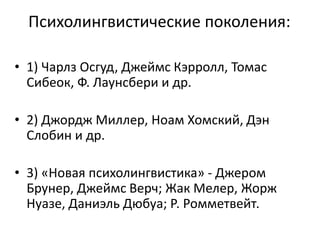 Психолингвистические поколения:
• 1) Чарлз Осгуд, Джеймс Кэрролл, Томас
Сибеок, Ф. Лаунсбери и др.
• 2) Джордж Миллер, Ноам Хомский, Дэн
Слобин и др.
• 3) «Новая психолингвистика» - Джером
Брунер, Джеймс Верч; Жак Мелер, Жорж
Нуазе, Даниэль Дюбуа; Р. Ромметвейт.
 