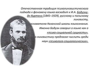 Отечественная традиция психолингвистического
подхода к феномену языка восходит к И.А. Бодуэну-
де-Куртенэ (1845–1929), русскому и польскому
лингвисту,
основателю Казанской школы языкознания.
Именно Бодуэн говорил о языке как о
«психо-социальной сущности»,
а лингвистику предлагал числить среди
наук «психолого-социологических».
 