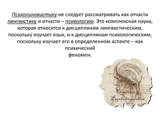 Психолингвистику не следует рассматривать как отчасти
лингвистику и отчасти – психологию. Это комплексная наука,
которая относится к дисциплинам лингвистическим,
поскольку изучает язык, и к дисциплинам психологическим,
поскольку изучает его в определенном аспекте – как
психический
феномен.
 
