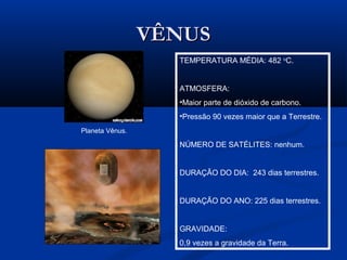VÊNUSVÊNUS
TEMPERATURA MÉDIA: 482 o
C.
ATMOSFERA:
•Maior parte de dióxido de carbono.
•Pressão 90 vezes maior que a Terrestre.
NÚMERO DE SATÉLITES: nenhum.
DURAÇÃO DO DIA: 243 dias terrestres.
DURAÇÃO DO ANO: 225 dias terrestres.
GRAVIDADE:
0,9 vezes a gravidade da Terra.
Planeta Vênus.
 
