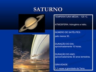 SATURNOSATURNO
TEMPERATURA MÉDIA: - 125 o
C.
ATMOSFERA: hidrogênio e hélio.
NÚMERO DE SATÉLITES:
pelo menos 30.
DURAÇÃO DO DIA:
aproximadamente 10 horas.
DURAÇÃO DO ANO:
aproximadamente 30 anos terrestres.
GRAVIDADE:
1,1 vezes a gravidade da Terra.
 